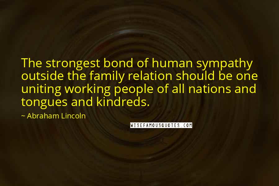 Abraham Lincoln Quotes: The strongest bond of human sympathy outside the family relation should be one uniting working people of all nations and tongues and kindreds.