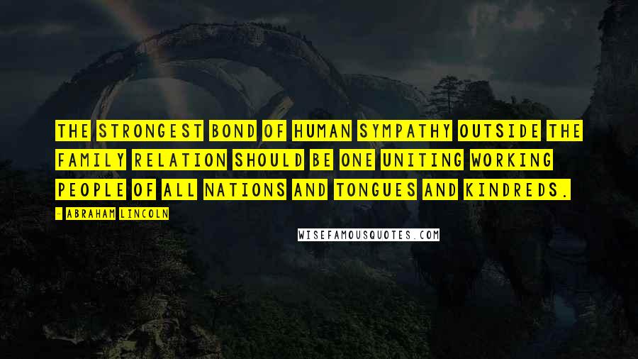 Abraham Lincoln Quotes: The strongest bond of human sympathy outside the family relation should be one uniting working people of all nations and tongues and kindreds.