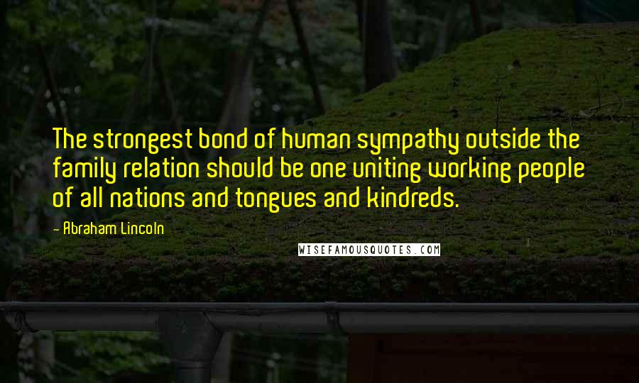 Abraham Lincoln Quotes: The strongest bond of human sympathy outside the family relation should be one uniting working people of all nations and tongues and kindreds.