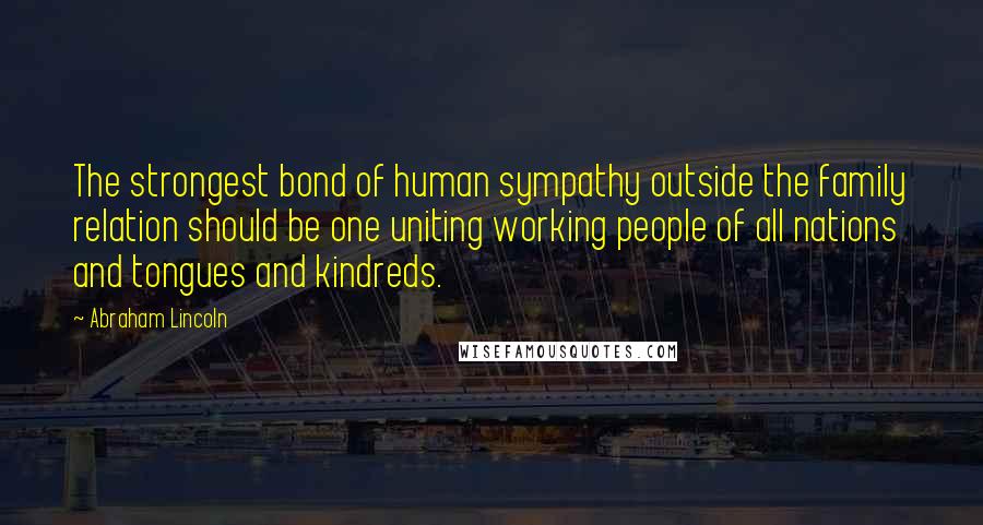 Abraham Lincoln Quotes: The strongest bond of human sympathy outside the family relation should be one uniting working people of all nations and tongues and kindreds.