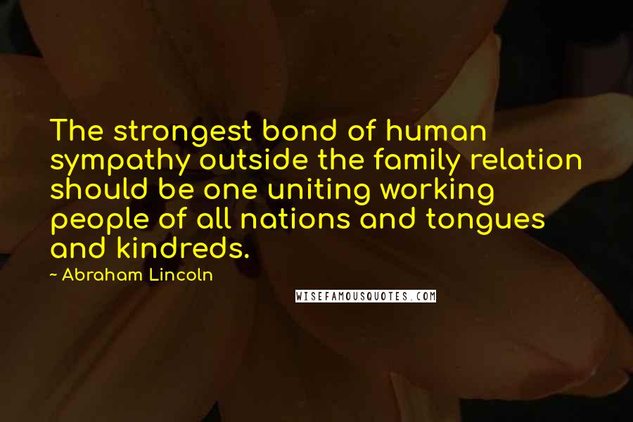 Abraham Lincoln Quotes: The strongest bond of human sympathy outside the family relation should be one uniting working people of all nations and tongues and kindreds.