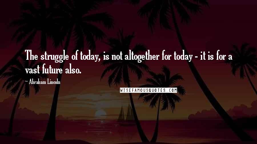 Abraham Lincoln Quotes: The struggle of today, is not altogether for today - it is for a vast future also.