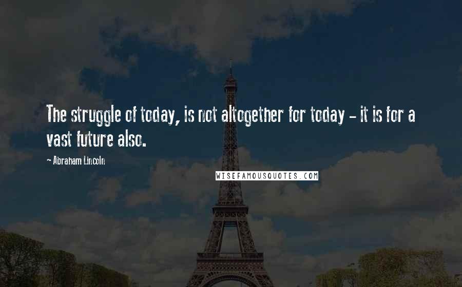 Abraham Lincoln Quotes: The struggle of today, is not altogether for today - it is for a vast future also.