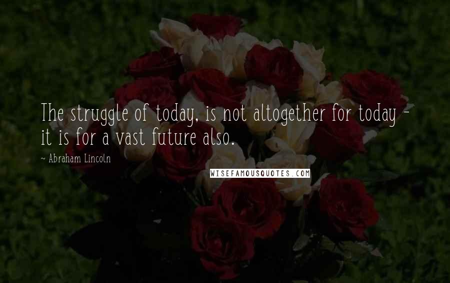 Abraham Lincoln Quotes: The struggle of today, is not altogether for today - it is for a vast future also.