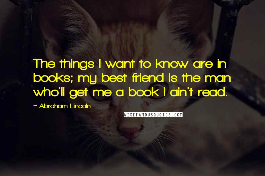 Abraham Lincoln Quotes: The things I want to know are in books; my best friend is the man who'll get me a book I ain't read.