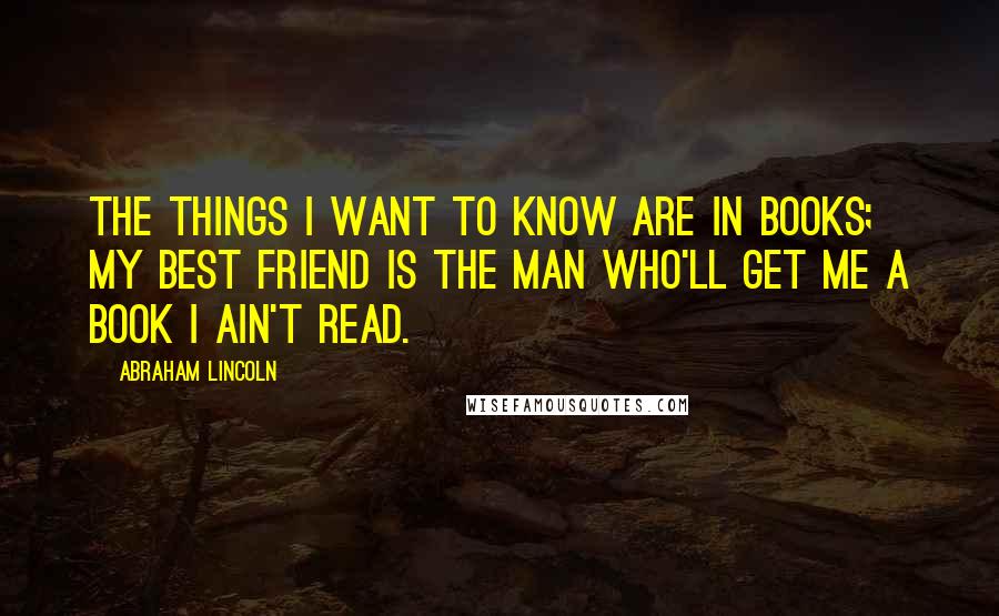 Abraham Lincoln Quotes: The things I want to know are in books; my best friend is the man who'll get me a book I ain't read.