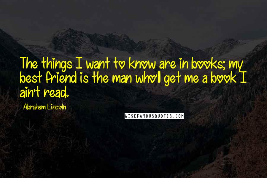 Abraham Lincoln Quotes: The things I want to know are in books; my best friend is the man who'll get me a book I ain't read.