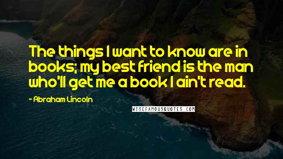 Abraham Lincoln Quotes: The things I want to know are in books; my best friend is the man who'll get me a book I ain't read.