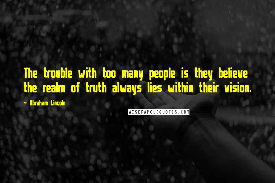 Abraham Lincoln Quotes: The trouble with too many people is they believe the realm of truth always lies within their vision.