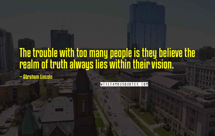 Abraham Lincoln Quotes: The trouble with too many people is they believe the realm of truth always lies within their vision.