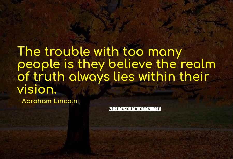 Abraham Lincoln Quotes: The trouble with too many people is they believe the realm of truth always lies within their vision.