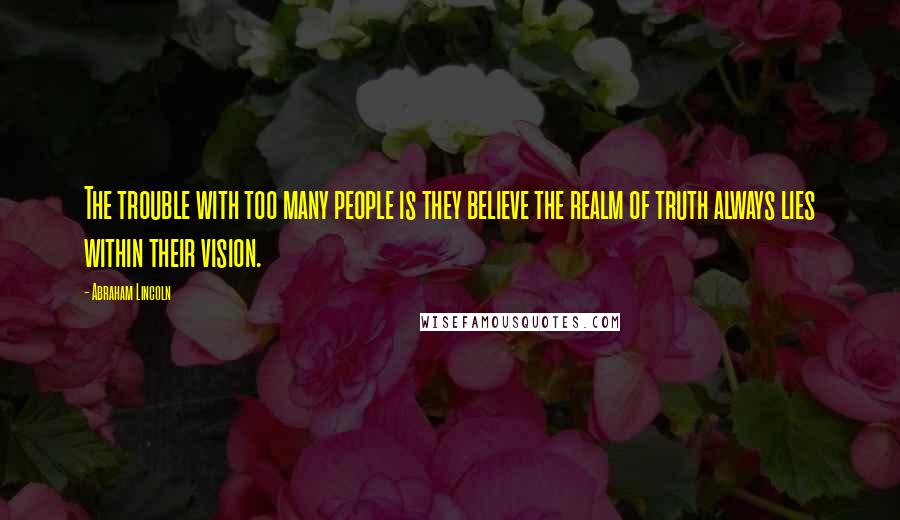 Abraham Lincoln Quotes: The trouble with too many people is they believe the realm of truth always lies within their vision.