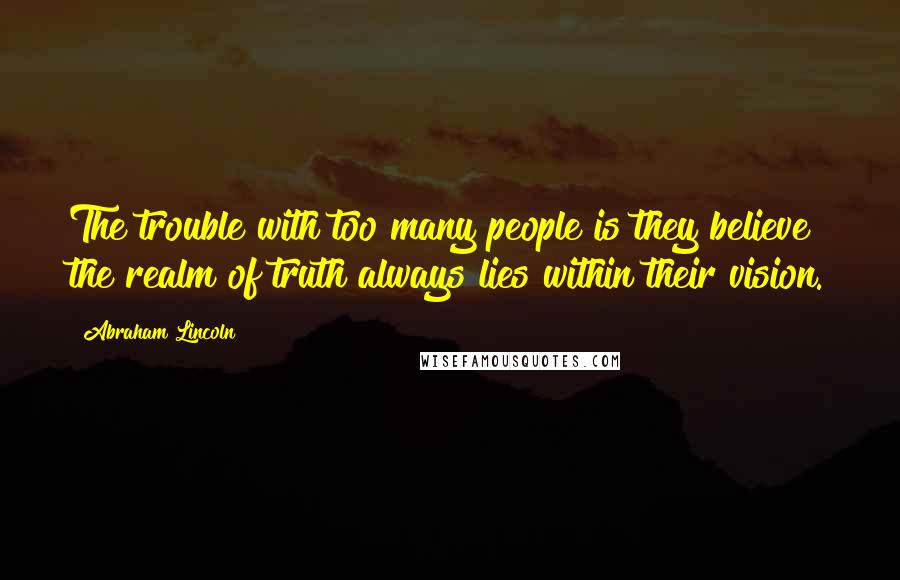 Abraham Lincoln Quotes: The trouble with too many people is they believe the realm of truth always lies within their vision.
