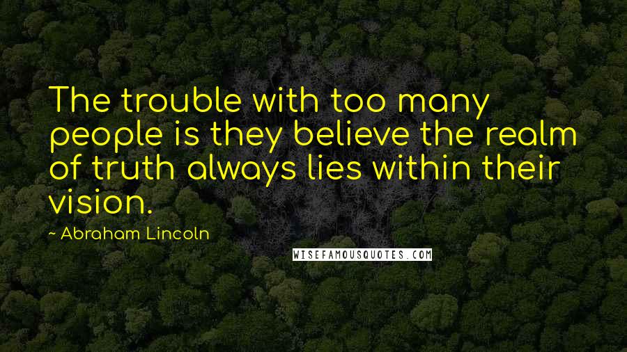 Abraham Lincoln Quotes: The trouble with too many people is they believe the realm of truth always lies within their vision.