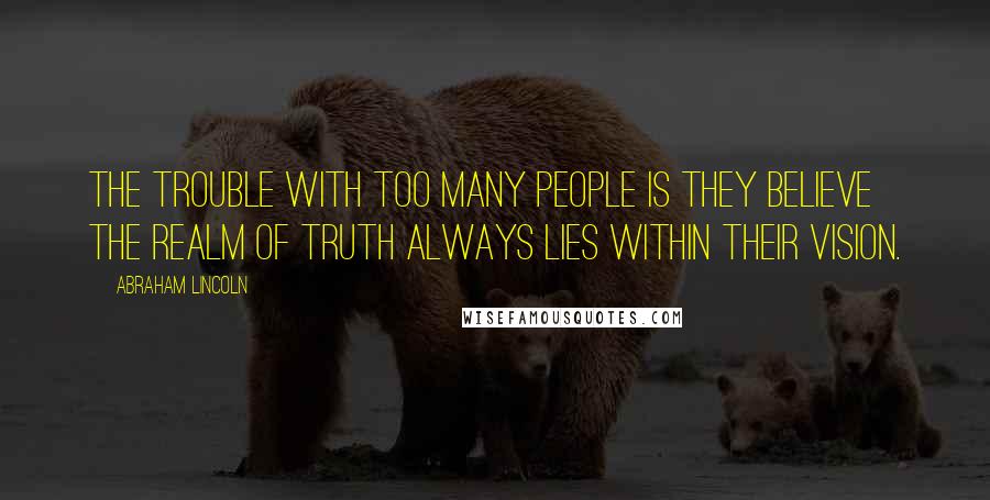 Abraham Lincoln Quotes: The trouble with too many people is they believe the realm of truth always lies within their vision.