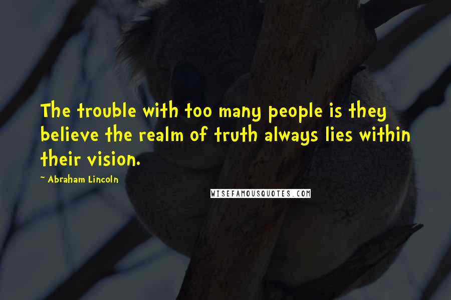 Abraham Lincoln Quotes: The trouble with too many people is they believe the realm of truth always lies within their vision.