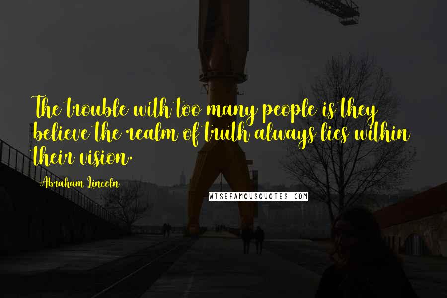 Abraham Lincoln Quotes: The trouble with too many people is they believe the realm of truth always lies within their vision.