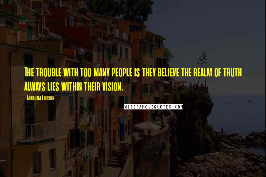 Abraham Lincoln Quotes: The trouble with too many people is they believe the realm of truth always lies within their vision.