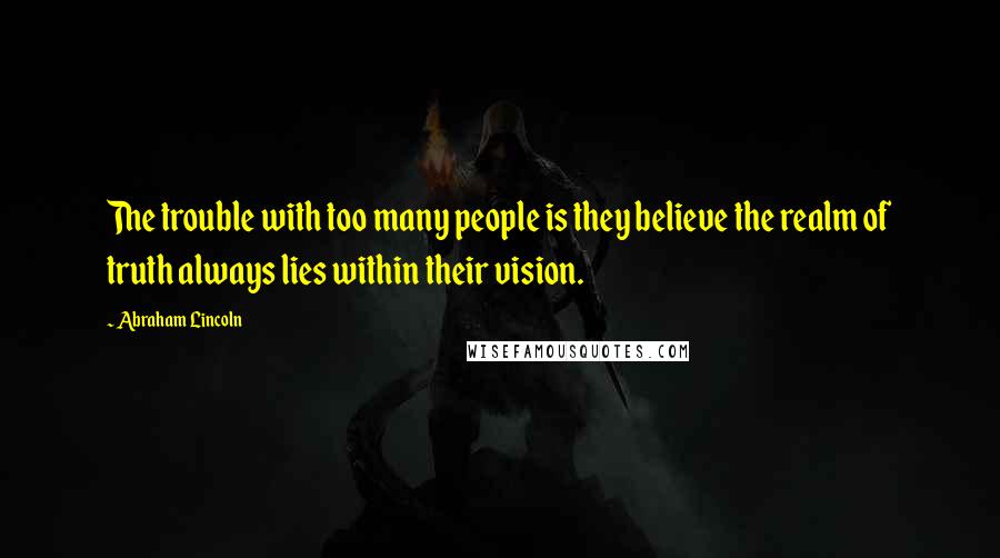 Abraham Lincoln Quotes: The trouble with too many people is they believe the realm of truth always lies within their vision.