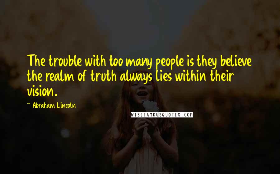 Abraham Lincoln Quotes: The trouble with too many people is they believe the realm of truth always lies within their vision.