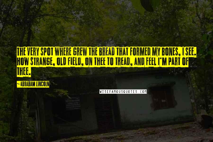 Abraham Lincoln Quotes: The very spot where grew the bread that formed my bones, I see. How strange, old field, on thee to tread, and feel I'm part of thee.