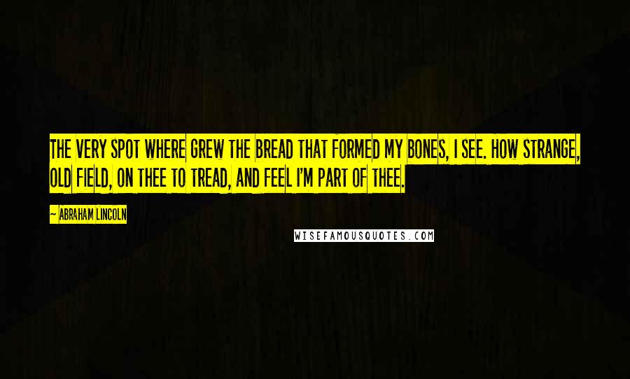 Abraham Lincoln Quotes: The very spot where grew the bread that formed my bones, I see. How strange, old field, on thee to tread, and feel I'm part of thee.
