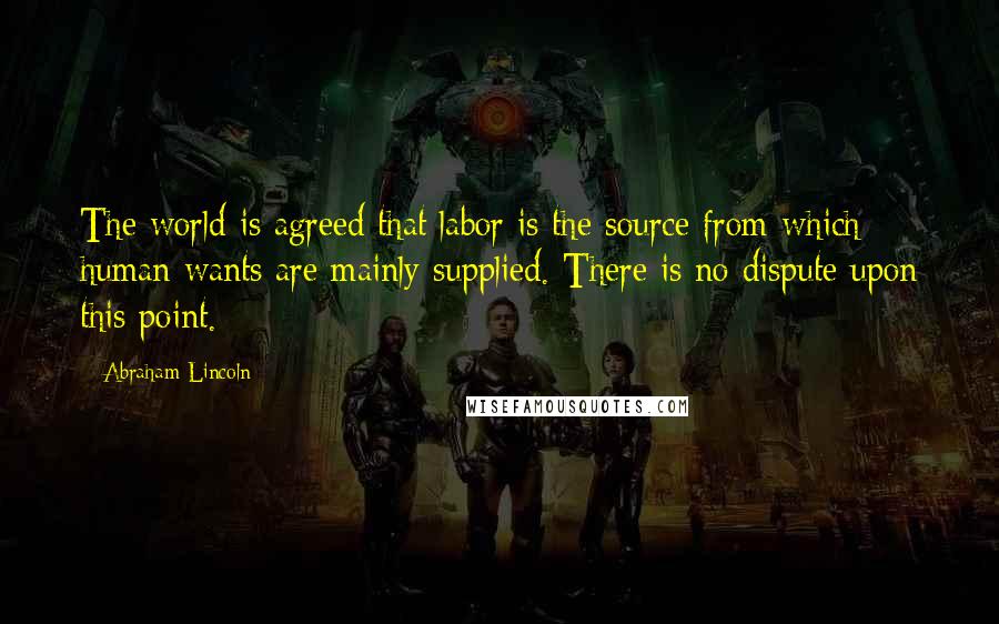 Abraham Lincoln Quotes: The world is agreed that labor is the source from which human wants are mainly supplied. There is no dispute upon this point.