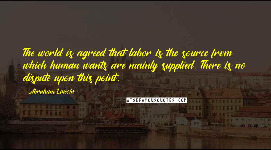 Abraham Lincoln Quotes: The world is agreed that labor is the source from which human wants are mainly supplied. There is no dispute upon this point.