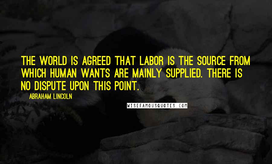 Abraham Lincoln Quotes: The world is agreed that labor is the source from which human wants are mainly supplied. There is no dispute upon this point.