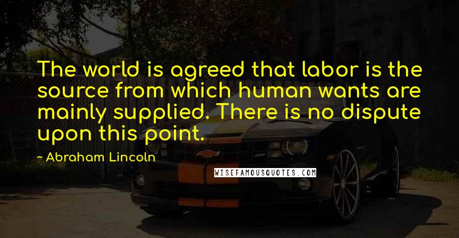 Abraham Lincoln Quotes: The world is agreed that labor is the source from which human wants are mainly supplied. There is no dispute upon this point.