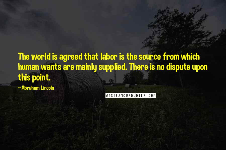 Abraham Lincoln Quotes: The world is agreed that labor is the source from which human wants are mainly supplied. There is no dispute upon this point.