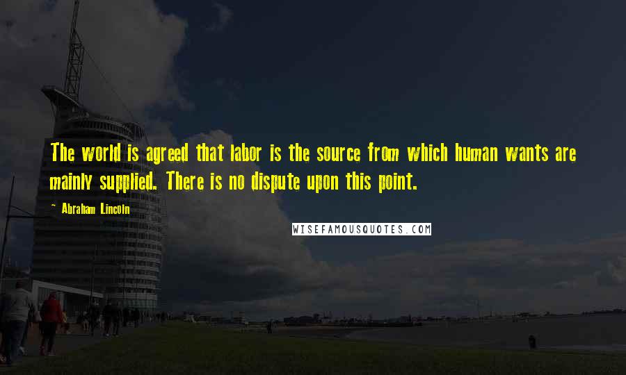 Abraham Lincoln Quotes: The world is agreed that labor is the source from which human wants are mainly supplied. There is no dispute upon this point.