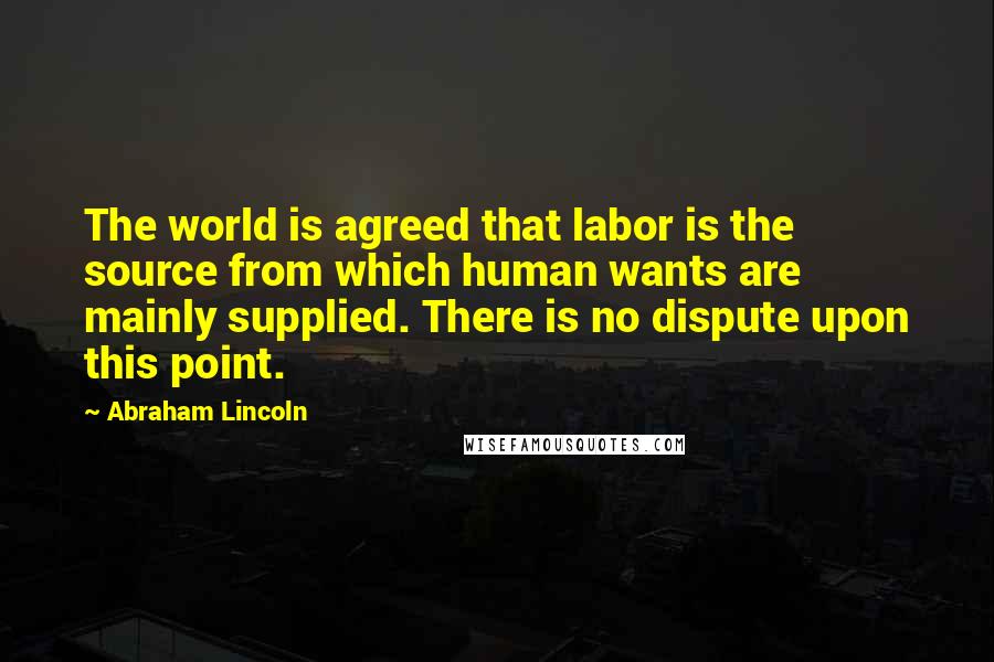 Abraham Lincoln Quotes: The world is agreed that labor is the source from which human wants are mainly supplied. There is no dispute upon this point.