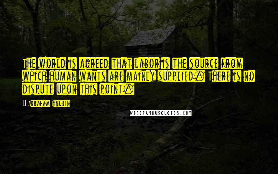 Abraham Lincoln Quotes: The world is agreed that labor is the source from which human wants are mainly supplied. There is no dispute upon this point.