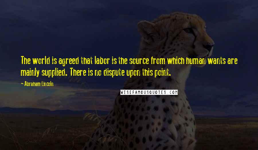 Abraham Lincoln Quotes: The world is agreed that labor is the source from which human wants are mainly supplied. There is no dispute upon this point.