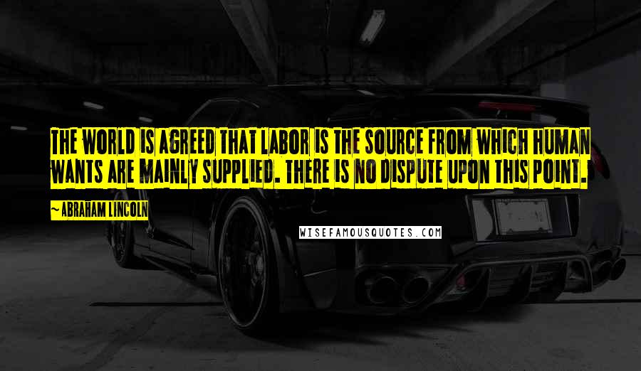 Abraham Lincoln Quotes: The world is agreed that labor is the source from which human wants are mainly supplied. There is no dispute upon this point.