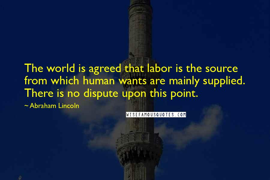 Abraham Lincoln Quotes: The world is agreed that labor is the source from which human wants are mainly supplied. There is no dispute upon this point.