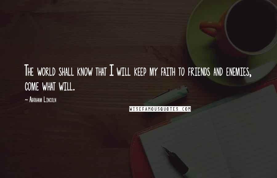 Abraham Lincoln Quotes: The world shall know that I will keep my faith to friends and enemies, come what will.