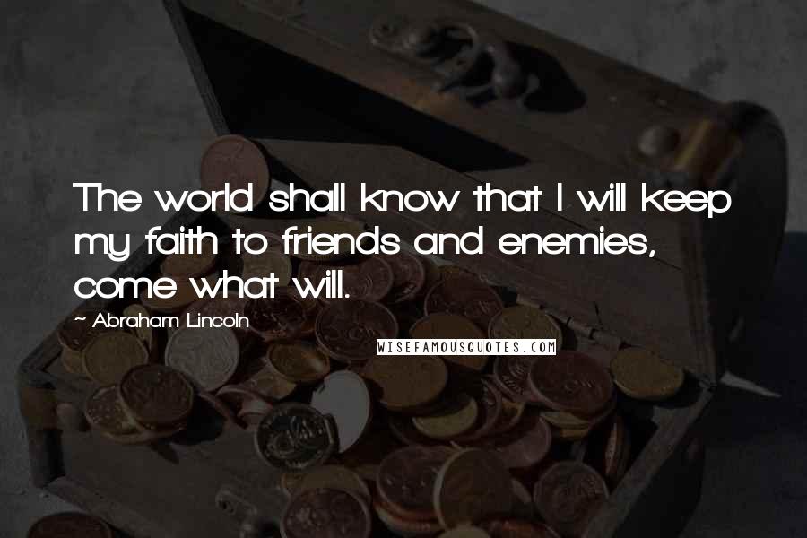 Abraham Lincoln Quotes: The world shall know that I will keep my faith to friends and enemies, come what will.