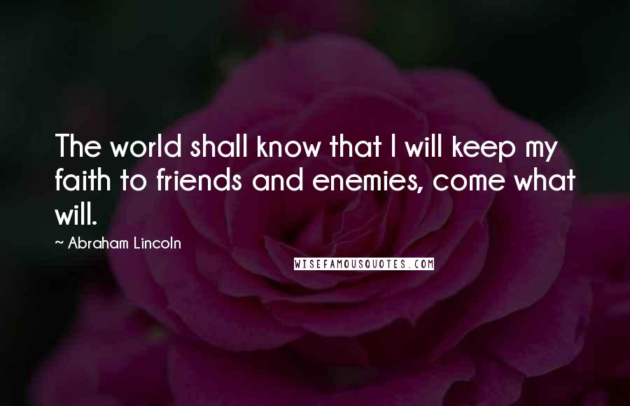 Abraham Lincoln Quotes: The world shall know that I will keep my faith to friends and enemies, come what will.