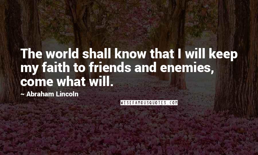 Abraham Lincoln Quotes: The world shall know that I will keep my faith to friends and enemies, come what will.