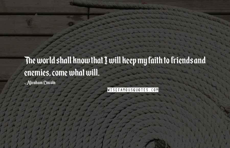Abraham Lincoln Quotes: The world shall know that I will keep my faith to friends and enemies, come what will.