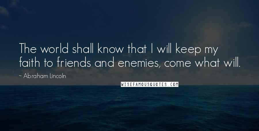 Abraham Lincoln Quotes: The world shall know that I will keep my faith to friends and enemies, come what will.