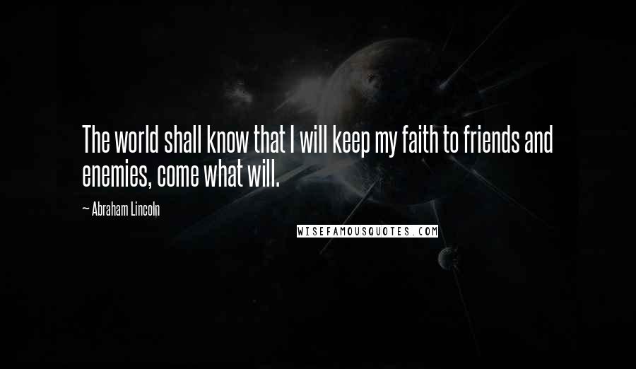 Abraham Lincoln Quotes: The world shall know that I will keep my faith to friends and enemies, come what will.