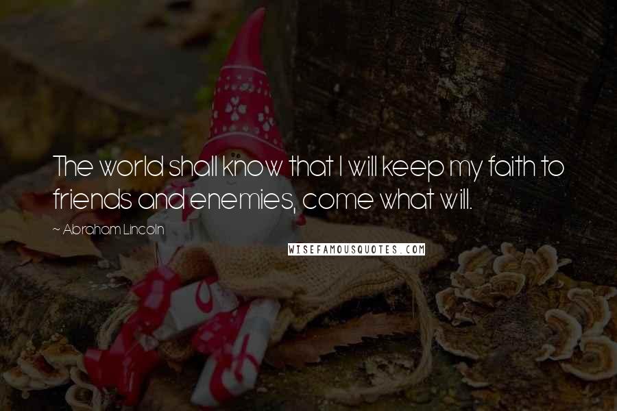 Abraham Lincoln Quotes: The world shall know that I will keep my faith to friends and enemies, come what will.