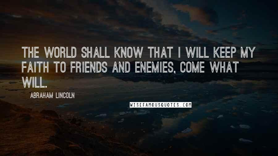 Abraham Lincoln Quotes: The world shall know that I will keep my faith to friends and enemies, come what will.