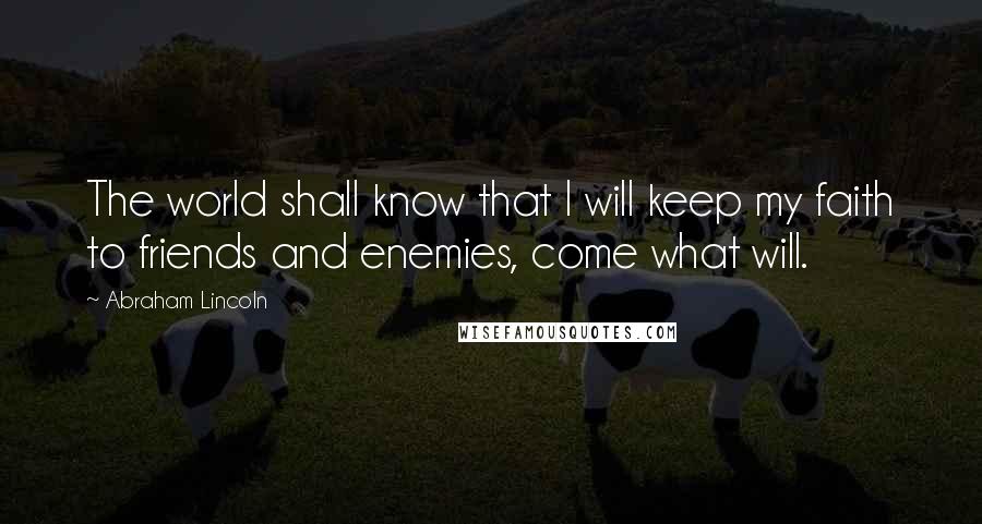 Abraham Lincoln Quotes: The world shall know that I will keep my faith to friends and enemies, come what will.