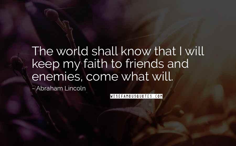 Abraham Lincoln Quotes: The world shall know that I will keep my faith to friends and enemies, come what will.