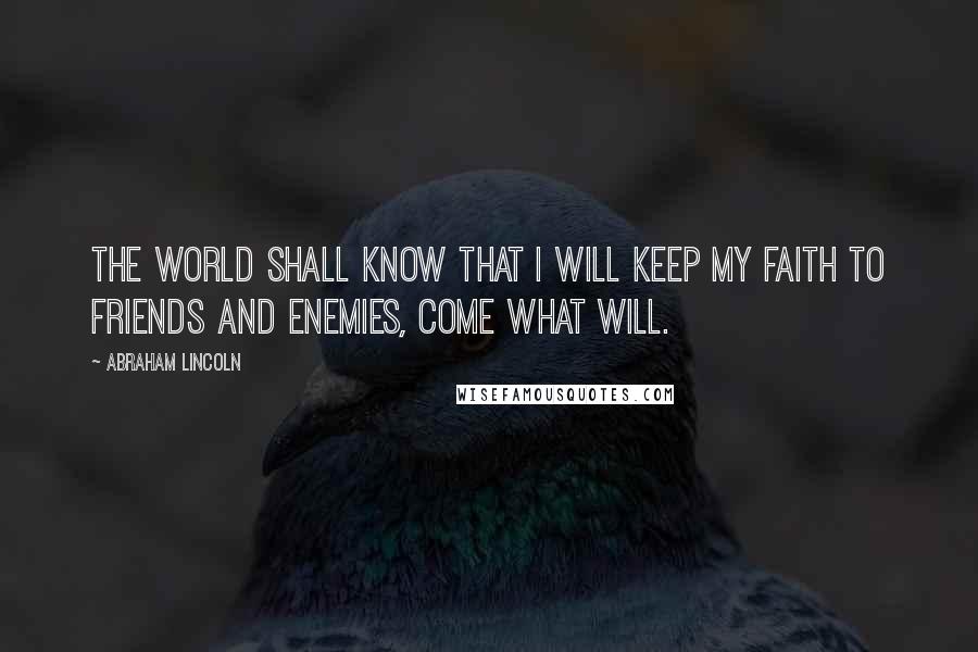 Abraham Lincoln Quotes: The world shall know that I will keep my faith to friends and enemies, come what will.
