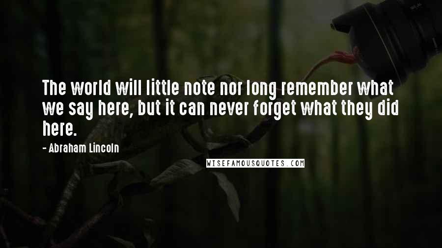 Abraham Lincoln Quotes: The world will little note nor long remember what we say here, but it can never forget what they did here.